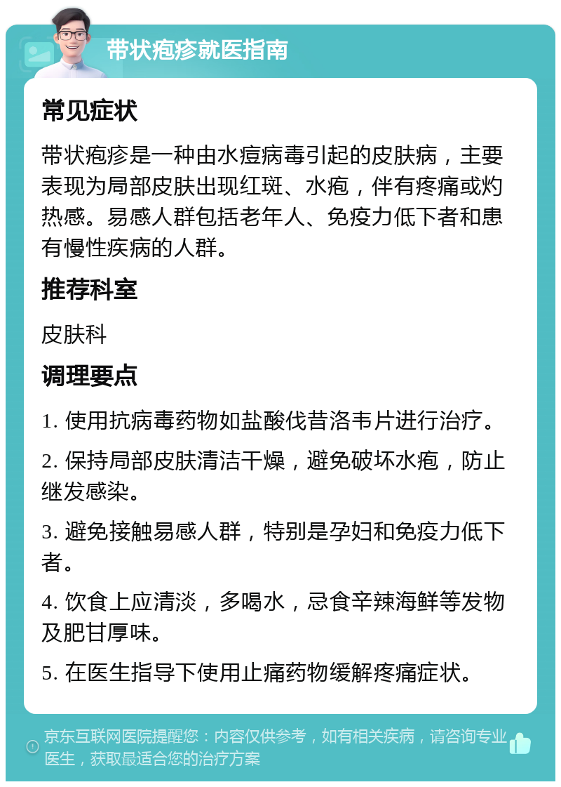 带状疱疹就医指南 常见症状 带状疱疹是一种由水痘病毒引起的皮肤病，主要表现为局部皮肤出现红斑、水疱，伴有疼痛或灼热感。易感人群包括老年人、免疫力低下者和患有慢性疾病的人群。 推荐科室 皮肤科 调理要点 1. 使用抗病毒药物如盐酸伐昔洛韦片进行治疗。 2. 保持局部皮肤清洁干燥，避免破坏水疱，防止继发感染。 3. 避免接触易感人群，特别是孕妇和免疫力低下者。 4. 饮食上应清淡，多喝水，忌食辛辣海鲜等发物及肥甘厚味。 5. 在医生指导下使用止痛药物缓解疼痛症状。