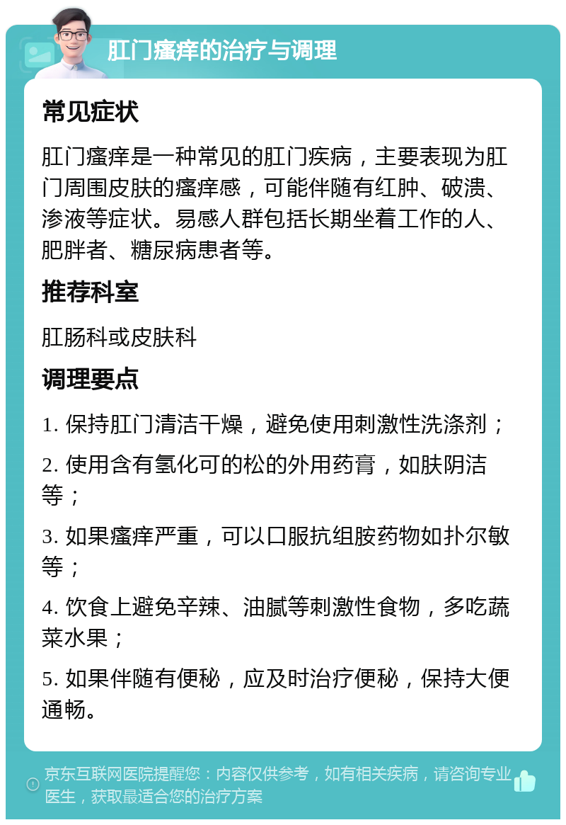 肛门瘙痒的治疗与调理 常见症状 肛门瘙痒是一种常见的肛门疾病，主要表现为肛门周围皮肤的瘙痒感，可能伴随有红肿、破溃、渗液等症状。易感人群包括长期坐着工作的人、肥胖者、糖尿病患者等。 推荐科室 肛肠科或皮肤科 调理要点 1. 保持肛门清洁干燥，避免使用刺激性洗涤剂； 2. 使用含有氢化可的松的外用药膏，如肤阴洁等； 3. 如果瘙痒严重，可以口服抗组胺药物如扑尔敏等； 4. 饮食上避免辛辣、油腻等刺激性食物，多吃蔬菜水果； 5. 如果伴随有便秘，应及时治疗便秘，保持大便通畅。