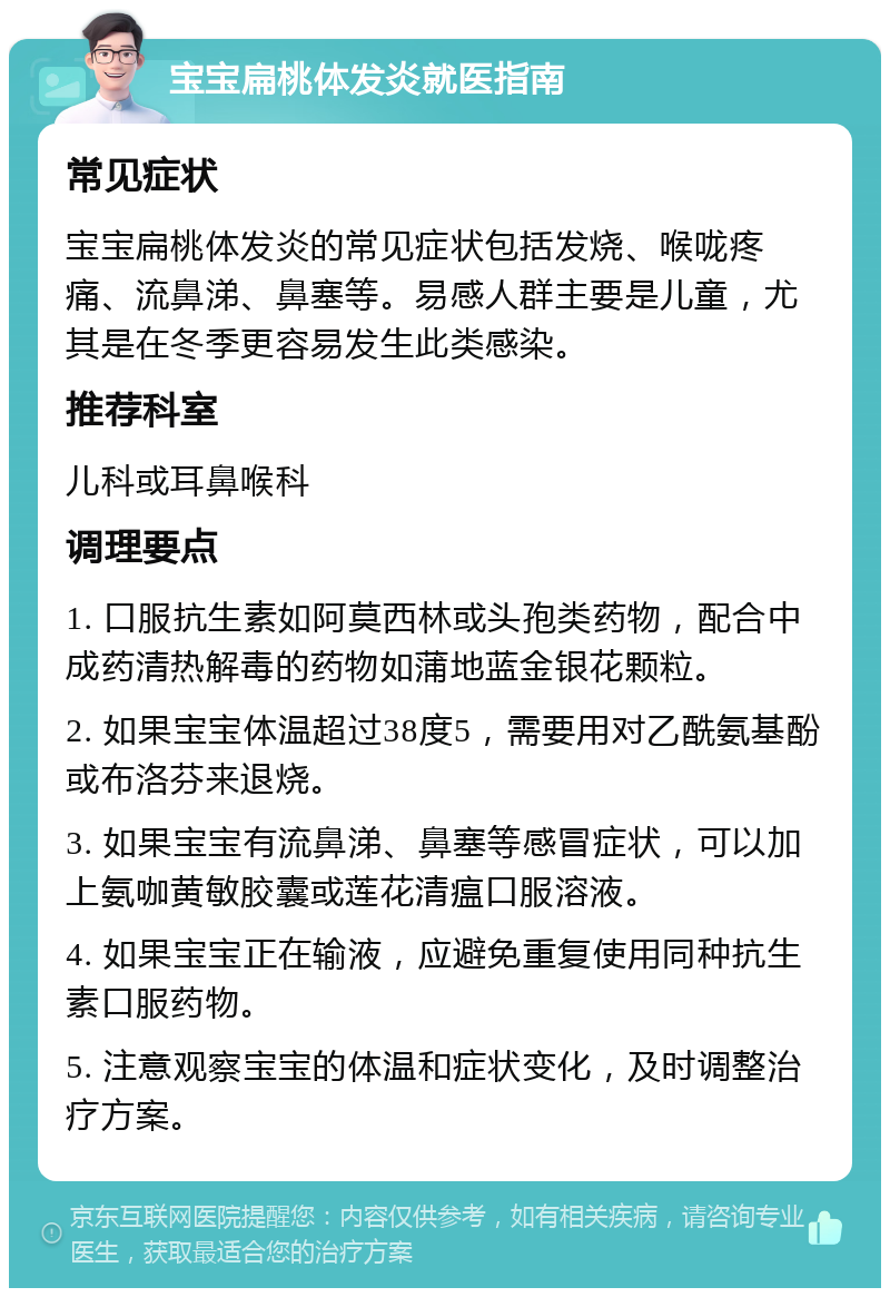 宝宝扁桃体发炎就医指南 常见症状 宝宝扁桃体发炎的常见症状包括发烧、喉咙疼痛、流鼻涕、鼻塞等。易感人群主要是儿童，尤其是在冬季更容易发生此类感染。 推荐科室 儿科或耳鼻喉科 调理要点 1. 口服抗生素如阿莫西林或头孢类药物，配合中成药清热解毒的药物如蒲地蓝金银花颗粒。 2. 如果宝宝体温超过38度5，需要用对乙酰氨基酚或布洛芬来退烧。 3. 如果宝宝有流鼻涕、鼻塞等感冒症状，可以加上氨咖黄敏胶囊或莲花清瘟口服溶液。 4. 如果宝宝正在输液，应避免重复使用同种抗生素口服药物。 5. 注意观察宝宝的体温和症状变化，及时调整治疗方案。