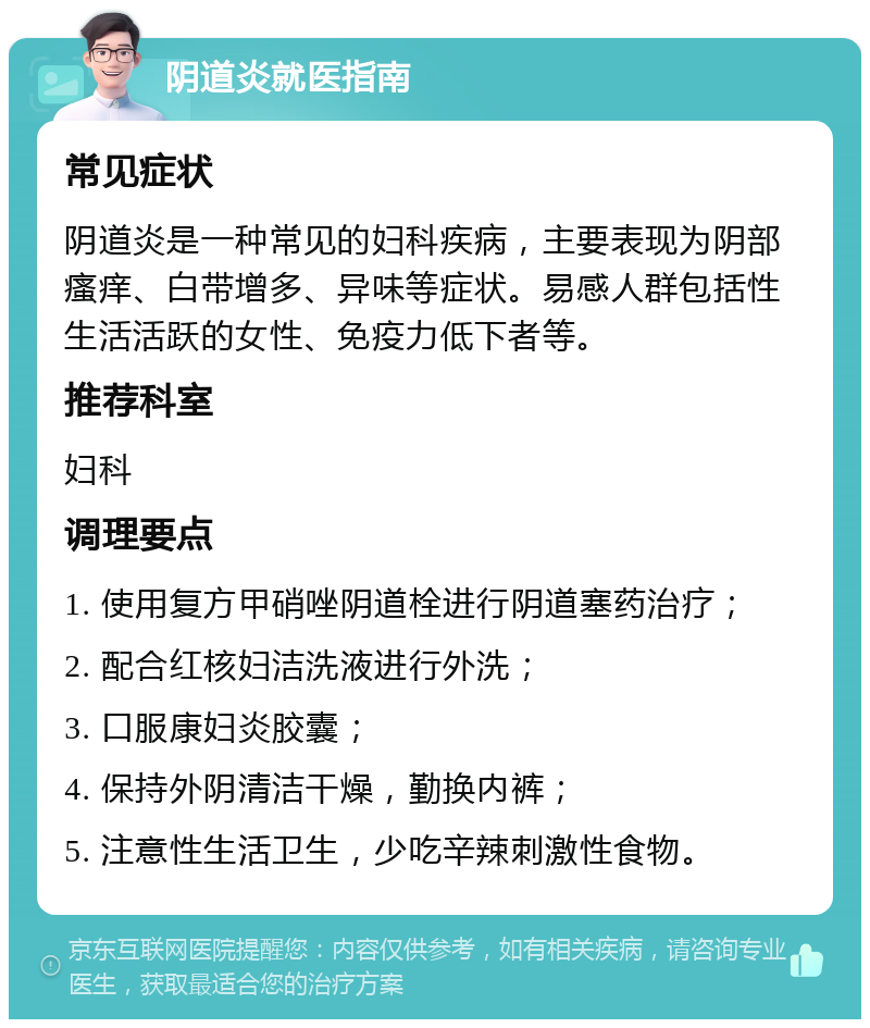 阴道炎就医指南 常见症状 阴道炎是一种常见的妇科疾病，主要表现为阴部瘙痒、白带增多、异味等症状。易感人群包括性生活活跃的女性、免疫力低下者等。 推荐科室 妇科 调理要点 1. 使用复方甲硝唑阴道栓进行阴道塞药治疗； 2. 配合红核妇洁洗液进行外洗； 3. 口服康妇炎胶囊； 4. 保持外阴清洁干燥，勤换内裤； 5. 注意性生活卫生，少吃辛辣刺激性食物。