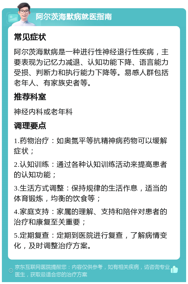 阿尔茨海默病就医指南 常见症状 阿尔茨海默病是一种进行性神经退行性疾病，主要表现为记忆力减退、认知功能下降、语言能力受损、判断力和执行能力下降等。易感人群包括老年人、有家族史者等。 推荐科室 神经内科或老年科 调理要点 1.药物治疗：如奥氮平等抗精神病药物可以缓解症状； 2.认知训练：通过各种认知训练活动来提高患者的认知功能； 3.生活方式调整：保持规律的生活作息，适当的体育锻炼，均衡的饮食等； 4.家庭支持：家属的理解、支持和陪伴对患者的治疗和康复至关重要； 5.定期复查：定期到医院进行复查，了解病情变化，及时调整治疗方案。