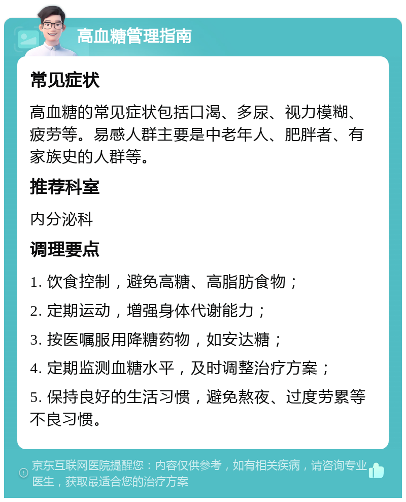 高血糖管理指南 常见症状 高血糖的常见症状包括口渴、多尿、视力模糊、疲劳等。易感人群主要是中老年人、肥胖者、有家族史的人群等。 推荐科室 内分泌科 调理要点 1. 饮食控制，避免高糖、高脂肪食物； 2. 定期运动，增强身体代谢能力； 3. 按医嘱服用降糖药物，如安达糖； 4. 定期监测血糖水平，及时调整治疗方案； 5. 保持良好的生活习惯，避免熬夜、过度劳累等不良习惯。