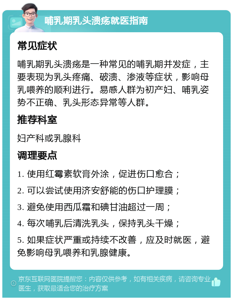 哺乳期乳头溃疡就医指南 常见症状 哺乳期乳头溃疡是一种常见的哺乳期并发症，主要表现为乳头疼痛、破溃、渗液等症状，影响母乳喂养的顺利进行。易感人群为初产妇、哺乳姿势不正确、乳头形态异常等人群。 推荐科室 妇产科或乳腺科 调理要点 1. 使用红霉素软膏外涂，促进伤口愈合； 2. 可以尝试使用济安舒能的伤口护理膜； 3. 避免使用西瓜霜和碘甘油超过一周； 4. 每次哺乳后清洗乳头，保持乳头干燥； 5. 如果症状严重或持续不改善，应及时就医，避免影响母乳喂养和乳腺健康。