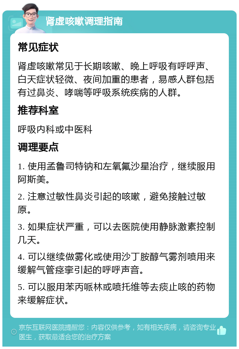 肾虚咳嗽调理指南 常见症状 肾虚咳嗽常见于长期咳嗽、晚上呼吸有呼呼声、白天症状轻微、夜间加重的患者，易感人群包括有过鼻炎、哮喘等呼吸系统疾病的人群。 推荐科室 呼吸内科或中医科 调理要点 1. 使用孟鲁司特钠和左氧氟沙星治疗，继续服用阿斯美。 2. 注意过敏性鼻炎引起的咳嗽，避免接触过敏原。 3. 如果症状严重，可以去医院使用静脉激素控制几天。 4. 可以继续做雾化或使用沙丁胺醇气雾剂喷用来缓解气管痉挛引起的呼呼声音。 5. 可以服用苯丙哌林或喷托维等去痰止咳的药物来缓解症状。