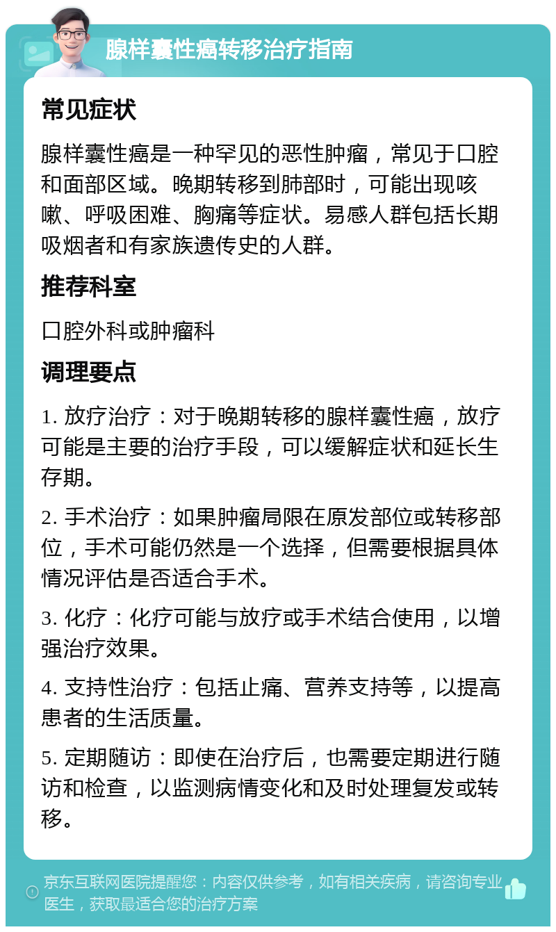 腺样囊性癌转移治疗指南 常见症状 腺样囊性癌是一种罕见的恶性肿瘤，常见于口腔和面部区域。晚期转移到肺部时，可能出现咳嗽、呼吸困难、胸痛等症状。易感人群包括长期吸烟者和有家族遗传史的人群。 推荐科室 口腔外科或肿瘤科 调理要点 1. 放疗治疗：对于晚期转移的腺样囊性癌，放疗可能是主要的治疗手段，可以缓解症状和延长生存期。 2. 手术治疗：如果肿瘤局限在原发部位或转移部位，手术可能仍然是一个选择，但需要根据具体情况评估是否适合手术。 3. 化疗：化疗可能与放疗或手术结合使用，以增强治疗效果。 4. 支持性治疗：包括止痛、营养支持等，以提高患者的生活质量。 5. 定期随访：即使在治疗后，也需要定期进行随访和检查，以监测病情变化和及时处理复发或转移。