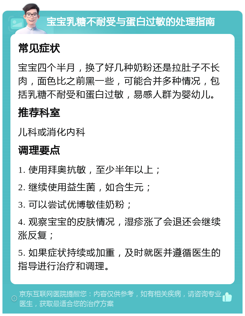 宝宝乳糖不耐受与蛋白过敏的处理指南 常见症状 宝宝四个半月，换了好几种奶粉还是拉肚子不长肉，面色比之前黑一些，可能合并多种情况，包括乳糖不耐受和蛋白过敏，易感人群为婴幼儿。 推荐科室 儿科或消化内科 调理要点 1. 使用拜奥抗敏，至少半年以上； 2. 继续使用益生菌，如合生元； 3. 可以尝试优博敏佳奶粉； 4. 观察宝宝的皮肤情况，湿疹涨了会退还会继续涨反复； 5. 如果症状持续或加重，及时就医并遵循医生的指导进行治疗和调理。