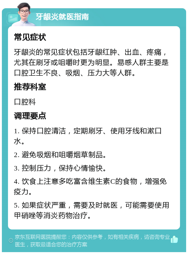 牙龈炎就医指南 常见症状 牙龈炎的常见症状包括牙龈红肿、出血、疼痛，尤其在刷牙或咀嚼时更为明显。易感人群主要是口腔卫生不良、吸烟、压力大等人群。 推荐科室 口腔科 调理要点 1. 保持口腔清洁，定期刷牙、使用牙线和漱口水。 2. 避免吸烟和咀嚼烟草制品。 3. 控制压力，保持心情愉快。 4. 饮食上注意多吃富含维生素C的食物，增强免疫力。 5. 如果症状严重，需要及时就医，可能需要使用甲硝唑等消炎药物治疗。