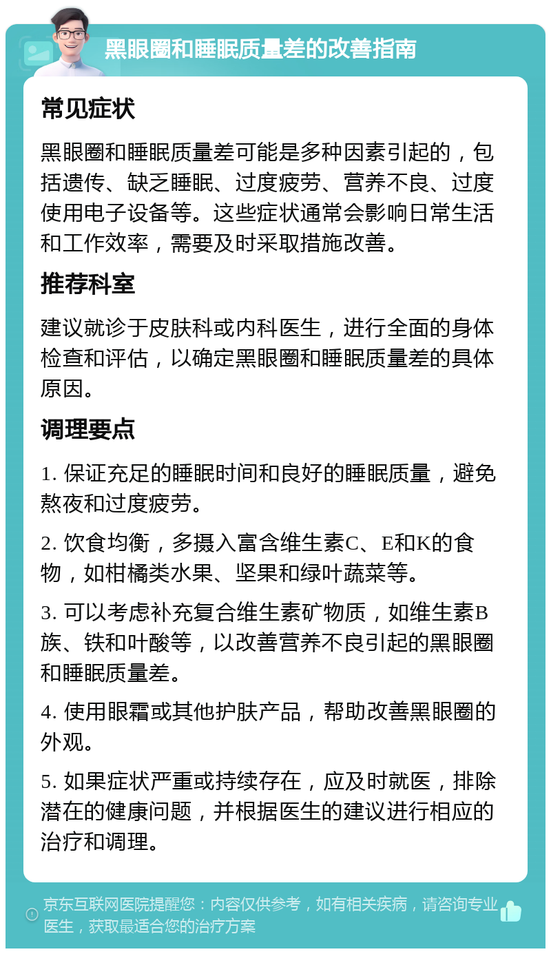 黑眼圈和睡眠质量差的改善指南 常见症状 黑眼圈和睡眠质量差可能是多种因素引起的，包括遗传、缺乏睡眠、过度疲劳、营养不良、过度使用电子设备等。这些症状通常会影响日常生活和工作效率，需要及时采取措施改善。 推荐科室 建议就诊于皮肤科或内科医生，进行全面的身体检查和评估，以确定黑眼圈和睡眠质量差的具体原因。 调理要点 1. 保证充足的睡眠时间和良好的睡眠质量，避免熬夜和过度疲劳。 2. 饮食均衡，多摄入富含维生素C、E和K的食物，如柑橘类水果、坚果和绿叶蔬菜等。 3. 可以考虑补充复合维生素矿物质，如维生素B族、铁和叶酸等，以改善营养不良引起的黑眼圈和睡眠质量差。 4. 使用眼霜或其他护肤产品，帮助改善黑眼圈的外观。 5. 如果症状严重或持续存在，应及时就医，排除潜在的健康问题，并根据医生的建议进行相应的治疗和调理。