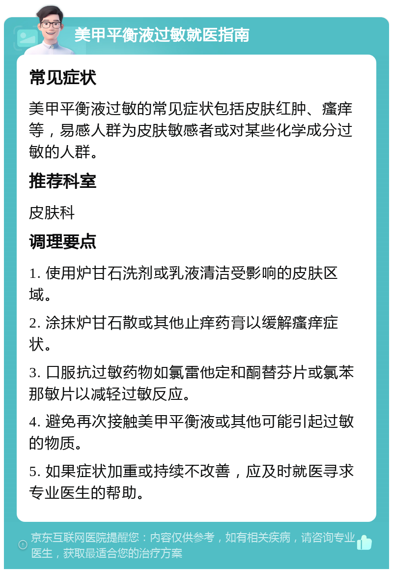 美甲平衡液过敏就医指南 常见症状 美甲平衡液过敏的常见症状包括皮肤红肿、瘙痒等，易感人群为皮肤敏感者或对某些化学成分过敏的人群。 推荐科室 皮肤科 调理要点 1. 使用炉甘石洗剂或乳液清洁受影响的皮肤区域。 2. 涂抹炉甘石散或其他止痒药膏以缓解瘙痒症状。 3. 口服抗过敏药物如氯雷他定和酮替芬片或氯苯那敏片以减轻过敏反应。 4. 避免再次接触美甲平衡液或其他可能引起过敏的物质。 5. 如果症状加重或持续不改善，应及时就医寻求专业医生的帮助。