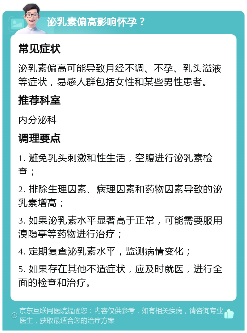 泌乳素偏高影响怀孕？ 常见症状 泌乳素偏高可能导致月经不调、不孕、乳头溢液等症状，易感人群包括女性和某些男性患者。 推荐科室 内分泌科 调理要点 1. 避免乳头刺激和性生活，空腹进行泌乳素检查； 2. 排除生理因素、病理因素和药物因素导致的泌乳素增高； 3. 如果泌乳素水平显著高于正常，可能需要服用溴隐亭等药物进行治疗； 4. 定期复查泌乳素水平，监测病情变化； 5. 如果存在其他不适症状，应及时就医，进行全面的检查和治疗。