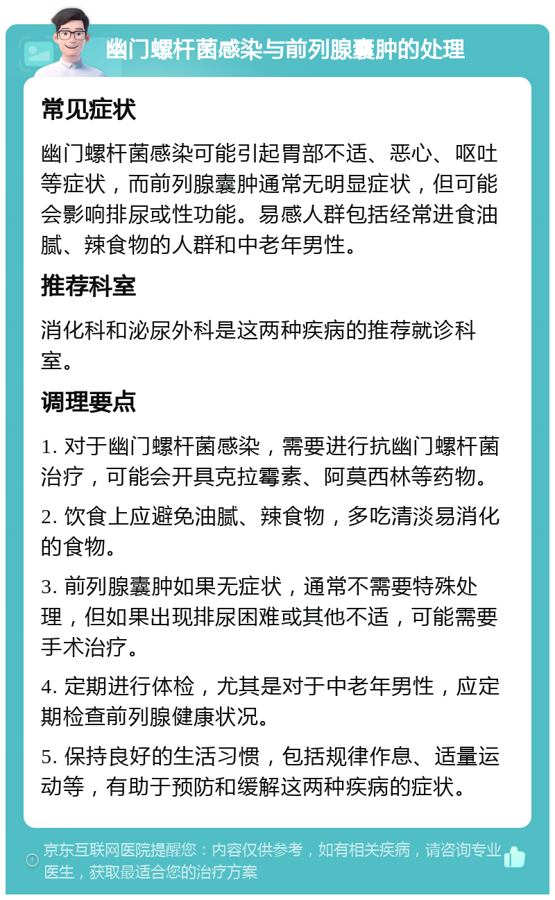 幽门螺杆菌感染与前列腺囊肿的处理 常见症状 幽门螺杆菌感染可能引起胃部不适、恶心、呕吐等症状，而前列腺囊肿通常无明显症状，但可能会影响排尿或性功能。易感人群包括经常进食油腻、辣食物的人群和中老年男性。 推荐科室 消化科和泌尿外科是这两种疾病的推荐就诊科室。 调理要点 1. 对于幽门螺杆菌感染，需要进行抗幽门螺杆菌治疗，可能会开具克拉霉素、阿莫西林等药物。 2. 饮食上应避免油腻、辣食物，多吃清淡易消化的食物。 3. 前列腺囊肿如果无症状，通常不需要特殊处理，但如果出现排尿困难或其他不适，可能需要手术治疗。 4. 定期进行体检，尤其是对于中老年男性，应定期检查前列腺健康状况。 5. 保持良好的生活习惯，包括规律作息、适量运动等，有助于预防和缓解这两种疾病的症状。