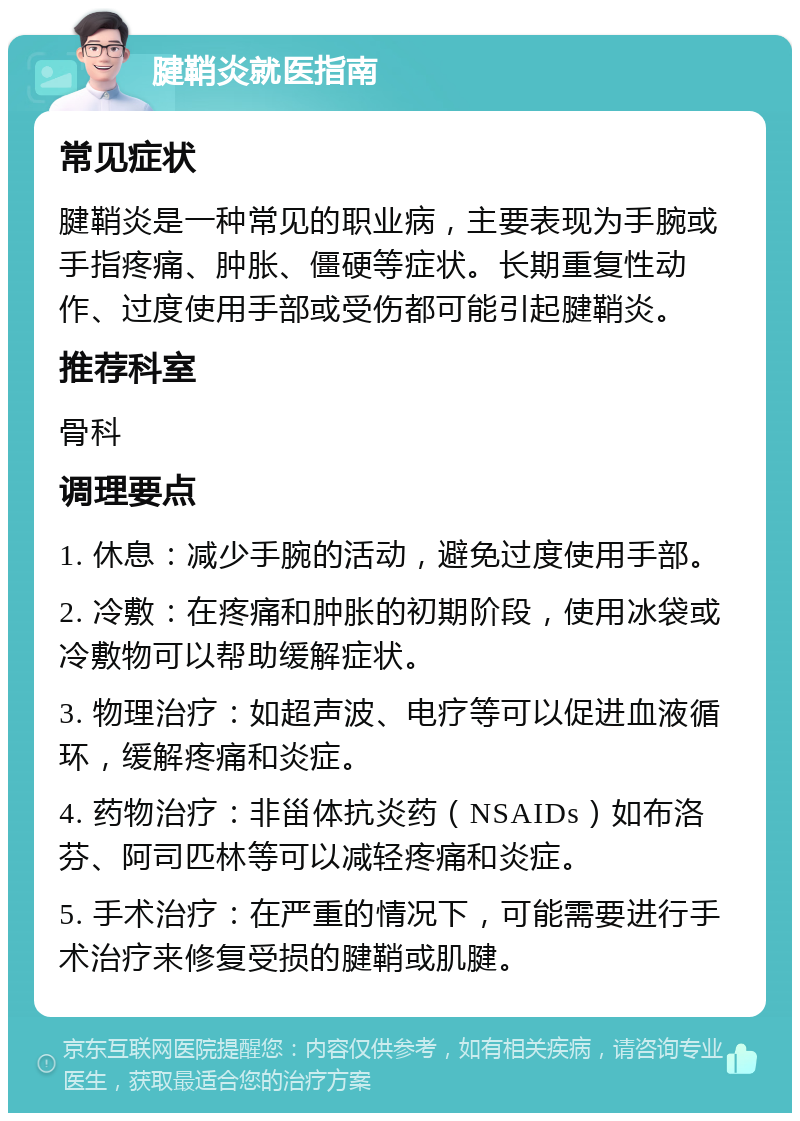 腱鞘炎就医指南 常见症状 腱鞘炎是一种常见的职业病，主要表现为手腕或手指疼痛、肿胀、僵硬等症状。长期重复性动作、过度使用手部或受伤都可能引起腱鞘炎。 推荐科室 骨科 调理要点 1. 休息：减少手腕的活动，避免过度使用手部。 2. 冷敷：在疼痛和肿胀的初期阶段，使用冰袋或冷敷物可以帮助缓解症状。 3. 物理治疗：如超声波、电疗等可以促进血液循环，缓解疼痛和炎症。 4. 药物治疗：非甾体抗炎药（NSAIDs）如布洛芬、阿司匹林等可以减轻疼痛和炎症。 5. 手术治疗：在严重的情况下，可能需要进行手术治疗来修复受损的腱鞘或肌腱。