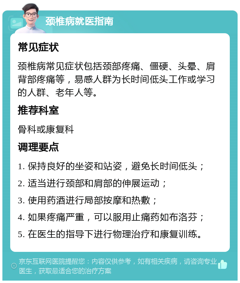 颈椎病就医指南 常见症状 颈椎病常见症状包括颈部疼痛、僵硬、头晕、肩背部疼痛等，易感人群为长时间低头工作或学习的人群、老年人等。 推荐科室 骨科或康复科 调理要点 1. 保持良好的坐姿和站姿，避免长时间低头； 2. 适当进行颈部和肩部的伸展运动； 3. 使用药酒进行局部按摩和热敷； 4. 如果疼痛严重，可以服用止痛药如布洛芬； 5. 在医生的指导下进行物理治疗和康复训练。