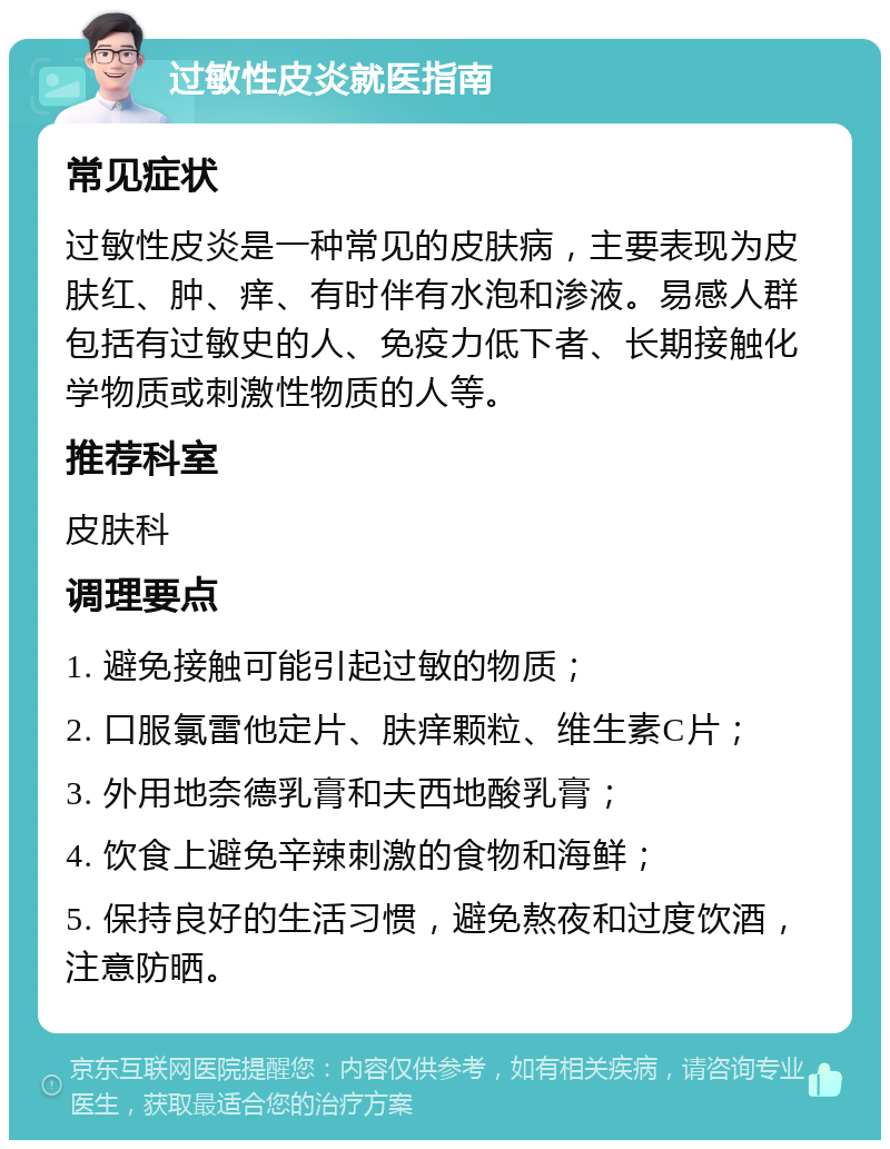 过敏性皮炎就医指南 常见症状 过敏性皮炎是一种常见的皮肤病，主要表现为皮肤红、肿、痒、有时伴有水泡和渗液。易感人群包括有过敏史的人、免疫力低下者、长期接触化学物质或刺激性物质的人等。 推荐科室 皮肤科 调理要点 1. 避免接触可能引起过敏的物质； 2. 口服氯雷他定片、肤痒颗粒、维生素C片； 3. 外用地奈德乳膏和夫西地酸乳膏； 4. 饮食上避免辛辣刺激的食物和海鲜； 5. 保持良好的生活习惯，避免熬夜和过度饮酒，注意防晒。