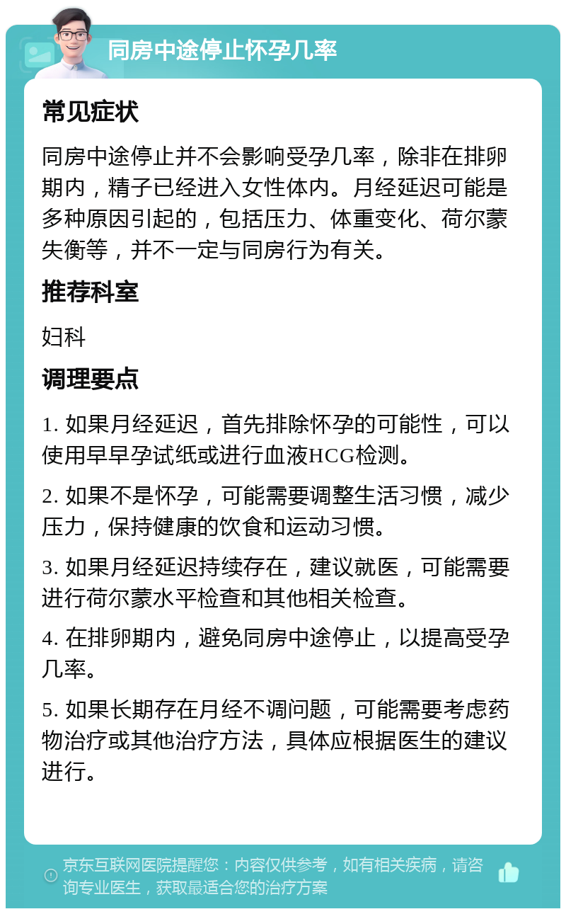 同房中途停止怀孕几率 常见症状 同房中途停止并不会影响受孕几率，除非在排卵期内，精子已经进入女性体内。月经延迟可能是多种原因引起的，包括压力、体重变化、荷尔蒙失衡等，并不一定与同房行为有关。 推荐科室 妇科 调理要点 1. 如果月经延迟，首先排除怀孕的可能性，可以使用早早孕试纸或进行血液HCG检测。 2. 如果不是怀孕，可能需要调整生活习惯，减少压力，保持健康的饮食和运动习惯。 3. 如果月经延迟持续存在，建议就医，可能需要进行荷尔蒙水平检查和其他相关检查。 4. 在排卵期内，避免同房中途停止，以提高受孕几率。 5. 如果长期存在月经不调问题，可能需要考虑药物治疗或其他治疗方法，具体应根据医生的建议进行。