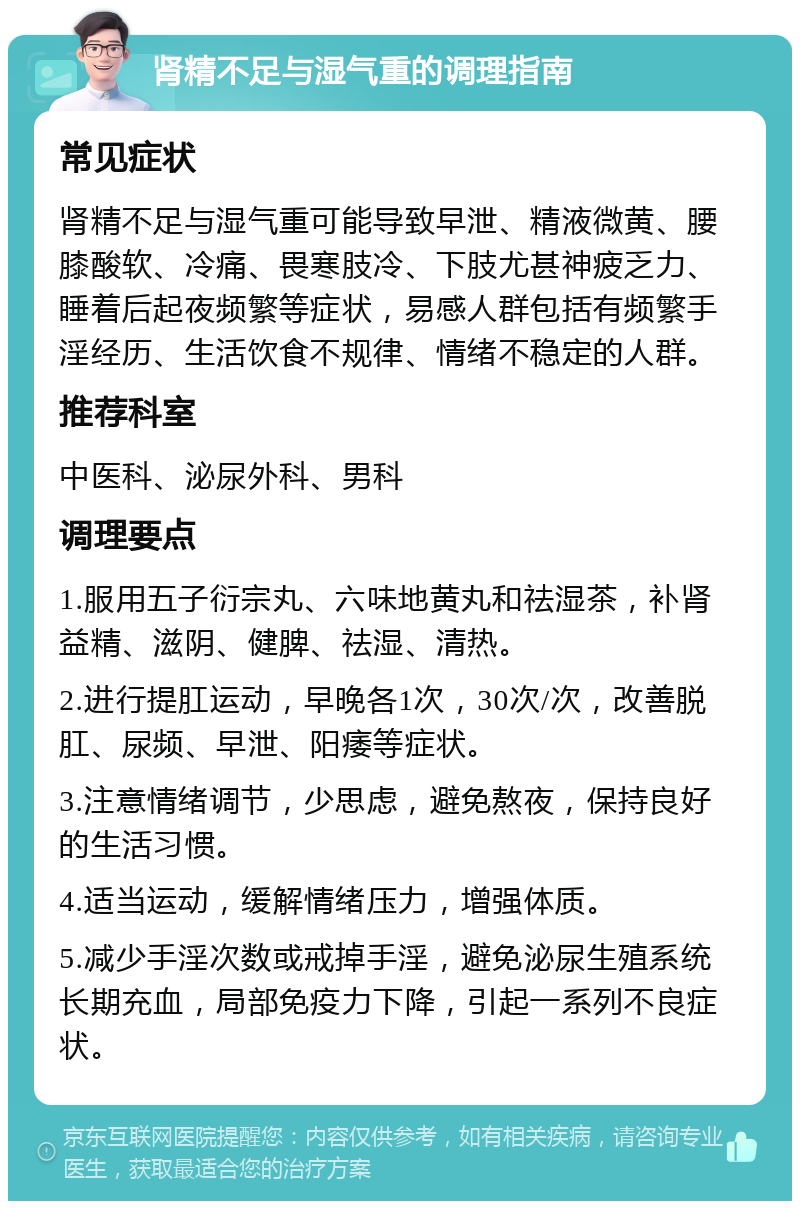 肾精不足与湿气重的调理指南 常见症状 肾精不足与湿气重可能导致早泄、精液微黄、腰膝酸软、冷痛、畏寒肢冷、下肢尤甚神疲乏力、睡着后起夜频繁等症状，易感人群包括有频繁手淫经历、生活饮食不规律、情绪不稳定的人群。 推荐科室 中医科、泌尿外科、男科 调理要点 1.服用五子衍宗丸、六味地黄丸和祛湿茶，补肾益精、滋阴、健脾、祛湿、清热。 2.进行提肛运动，早晚各1次，30次/次，改善脱肛、尿频、早泄、阳痿等症状。 3.注意情绪调节，少思虑，避免熬夜，保持良好的生活习惯。 4.适当运动，缓解情绪压力，增强体质。 5.减少手淫次数或戒掉手淫，避免泌尿生殖系统长期充血，局部免疫力下降，引起一系列不良症状。