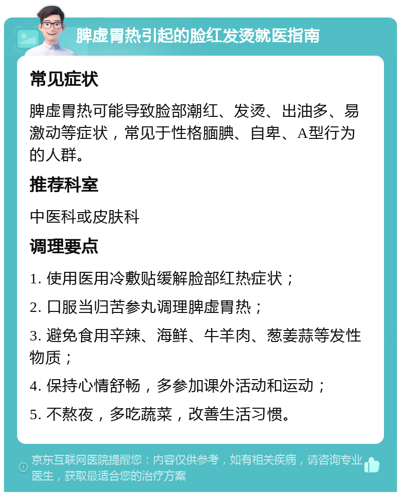 脾虚胃热引起的脸红发烫就医指南 常见症状 脾虚胃热可能导致脸部潮红、发烫、出油多、易激动等症状，常见于性格腼腆、自卑、A型行为的人群。 推荐科室 中医科或皮肤科 调理要点 1. 使用医用冷敷贴缓解脸部红热症状； 2. 口服当归苦参丸调理脾虚胃热； 3. 避免食用辛辣、海鲜、牛羊肉、葱姜蒜等发性物质； 4. 保持心情舒畅，多参加课外活动和运动； 5. 不熬夜，多吃蔬菜，改善生活习惯。