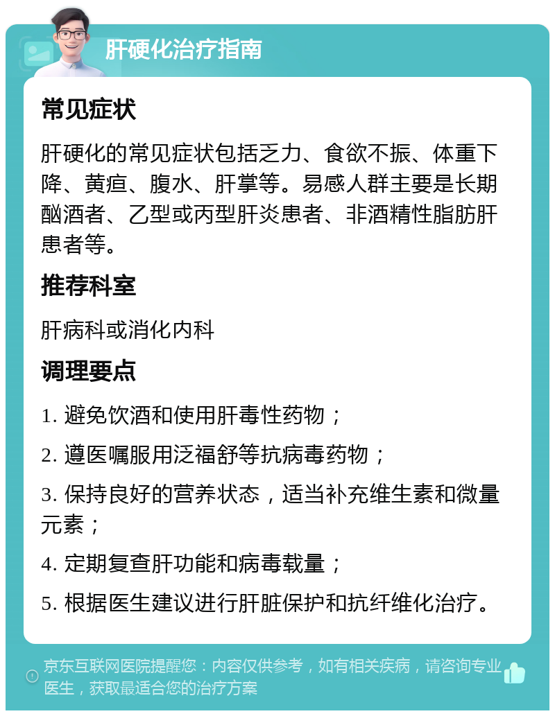 肝硬化治疗指南 常见症状 肝硬化的常见症状包括乏力、食欲不振、体重下降、黄疸、腹水、肝掌等。易感人群主要是长期酗酒者、乙型或丙型肝炎患者、非酒精性脂肪肝患者等。 推荐科室 肝病科或消化内科 调理要点 1. 避免饮酒和使用肝毒性药物； 2. 遵医嘱服用泛福舒等抗病毒药物； 3. 保持良好的营养状态，适当补充维生素和微量元素； 4. 定期复查肝功能和病毒载量； 5. 根据医生建议进行肝脏保护和抗纤维化治疗。