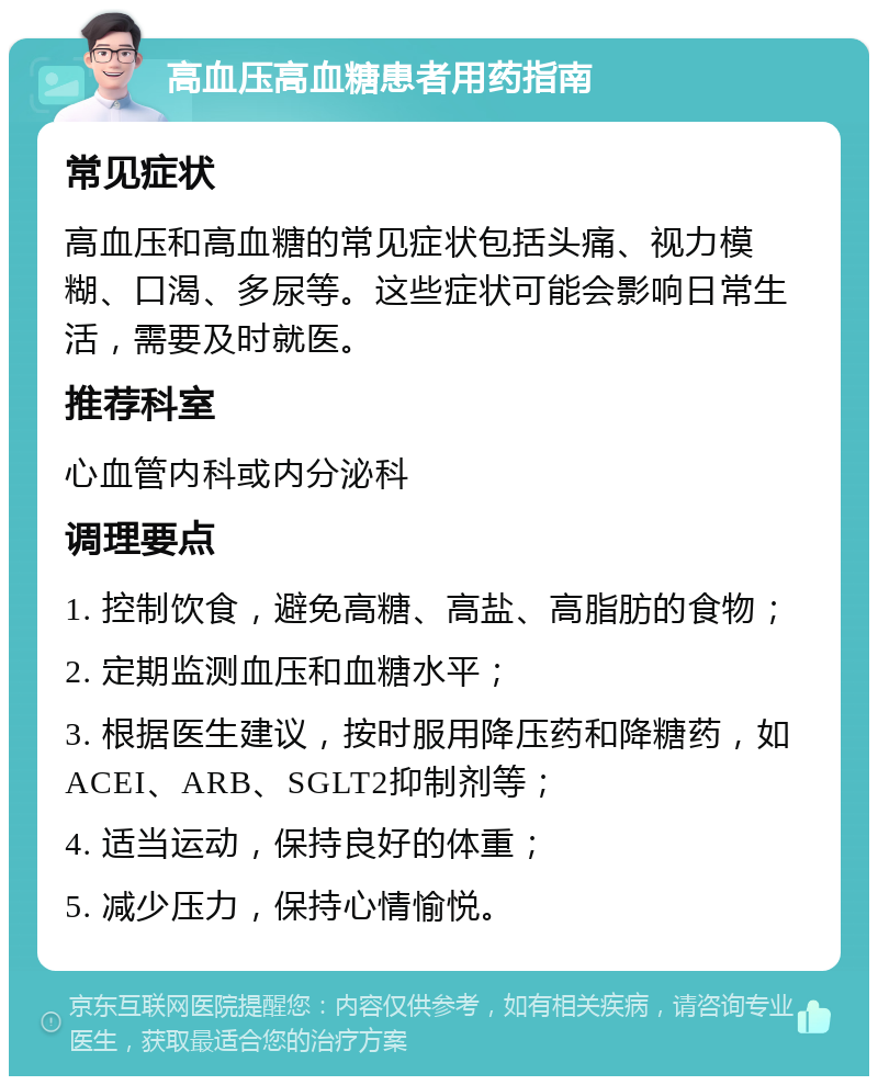 高血压高血糖患者用药指南 常见症状 高血压和高血糖的常见症状包括头痛、视力模糊、口渴、多尿等。这些症状可能会影响日常生活，需要及时就医。 推荐科室 心血管内科或内分泌科 调理要点 1. 控制饮食，避免高糖、高盐、高脂肪的食物； 2. 定期监测血压和血糖水平； 3. 根据医生建议，按时服用降压药和降糖药，如ACEI、ARB、SGLT2抑制剂等； 4. 适当运动，保持良好的体重； 5. 减少压力，保持心情愉悦。