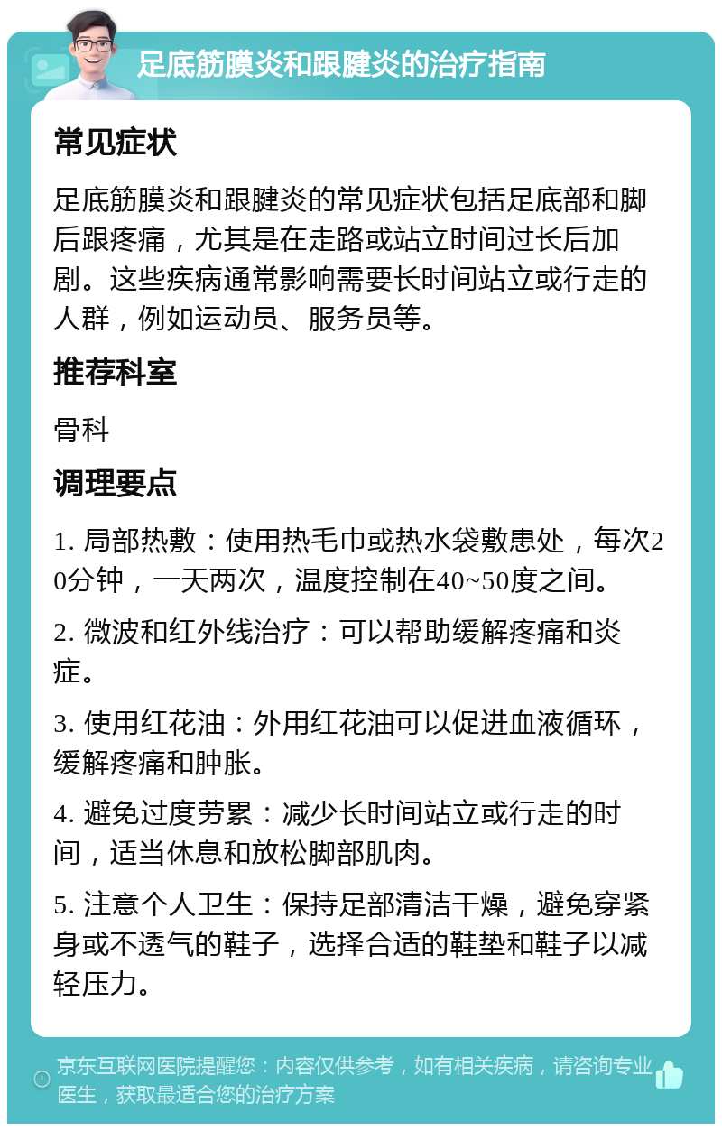 足底筋膜炎和跟腱炎的治疗指南 常见症状 足底筋膜炎和跟腱炎的常见症状包括足底部和脚后跟疼痛，尤其是在走路或站立时间过长后加剧。这些疾病通常影响需要长时间站立或行走的人群，例如运动员、服务员等。 推荐科室 骨科 调理要点 1. 局部热敷：使用热毛巾或热水袋敷患处，每次20分钟，一天两次，温度控制在40~50度之间。 2. 微波和红外线治疗：可以帮助缓解疼痛和炎症。 3. 使用红花油：外用红花油可以促进血液循环，缓解疼痛和肿胀。 4. 避免过度劳累：减少长时间站立或行走的时间，适当休息和放松脚部肌肉。 5. 注意个人卫生：保持足部清洁干燥，避免穿紧身或不透气的鞋子，选择合适的鞋垫和鞋子以减轻压力。