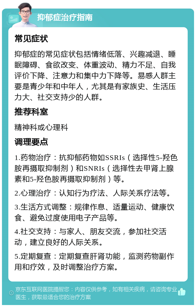 抑郁症治疗指南 常见症状 抑郁症的常见症状包括情绪低落、兴趣减退、睡眠障碍、食欲改变、体重波动、精力不足、自我评价下降、注意力和集中力下降等。易感人群主要是青少年和中年人，尤其是有家族史、生活压力大、社交支持少的人群。 推荐科室 精神科或心理科 调理要点 1.药物治疗：抗抑郁药物如SSRIs（选择性5-羟色胺再摄取抑制剂）和SNRIs（选择性去甲肾上腺素和5-羟色胺再摄取抑制剂）等。 2.心理治疗：认知行为疗法、人际关系疗法等。 3.生活方式调整：规律作息、适量运动、健康饮食、避免过度使用电子产品等。 4.社交支持：与家人、朋友交流，参加社交活动，建立良好的人际关系。 5.定期复查：定期复查肝肾功能，监测药物副作用和疗效，及时调整治疗方案。