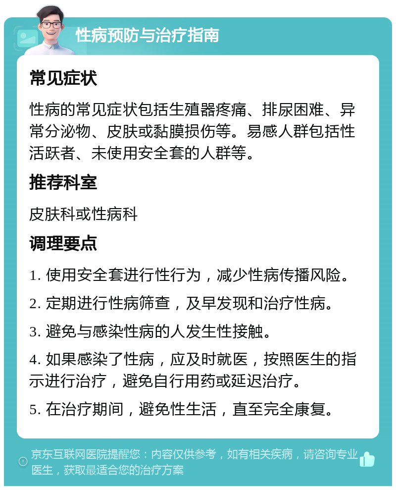 性病预防与治疗指南 常见症状 性病的常见症状包括生殖器疼痛、排尿困难、异常分泌物、皮肤或黏膜损伤等。易感人群包括性活跃者、未使用安全套的人群等。 推荐科室 皮肤科或性病科 调理要点 1. 使用安全套进行性行为，减少性病传播风险。 2. 定期进行性病筛查，及早发现和治疗性病。 3. 避免与感染性病的人发生性接触。 4. 如果感染了性病，应及时就医，按照医生的指示进行治疗，避免自行用药或延迟治疗。 5. 在治疗期间，避免性生活，直至完全康复。