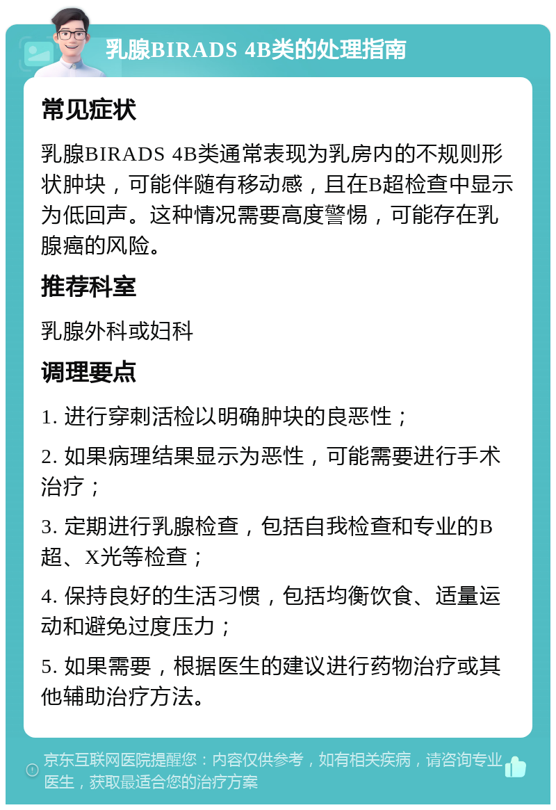 乳腺BIRADS 4B类的处理指南 常见症状 乳腺BIRADS 4B类通常表现为乳房内的不规则形状肿块，可能伴随有移动感，且在B超检查中显示为低回声。这种情况需要高度警惕，可能存在乳腺癌的风险。 推荐科室 乳腺外科或妇科 调理要点 1. 进行穿刺活检以明确肿块的良恶性； 2. 如果病理结果显示为恶性，可能需要进行手术治疗； 3. 定期进行乳腺检查，包括自我检查和专业的B超、X光等检查； 4. 保持良好的生活习惯，包括均衡饮食、适量运动和避免过度压力； 5. 如果需要，根据医生的建议进行药物治疗或其他辅助治疗方法。