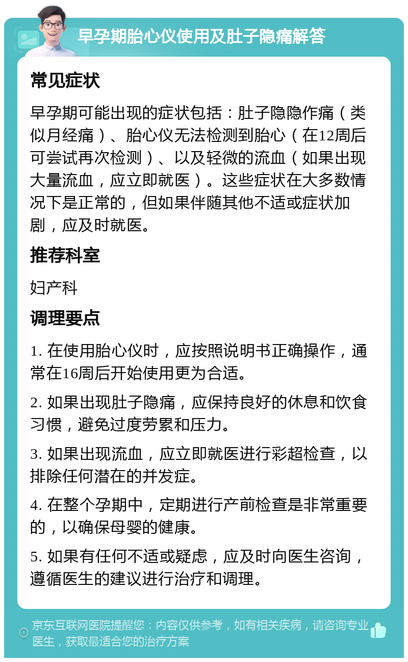 早孕期胎心仪使用及肚子隐痛解答 常见症状 早孕期可能出现的症状包括：肚子隐隐作痛（类似月经痛）、胎心仪无法检测到胎心（在12周后可尝试再次检测）、以及轻微的流血（如果出现大量流血，应立即就医）。这些症状在大多数情况下是正常的，但如果伴随其他不适或症状加剧，应及时就医。 推荐科室 妇产科 调理要点 1. 在使用胎心仪时，应按照说明书正确操作，通常在16周后开始使用更为合适。 2. 如果出现肚子隐痛，应保持良好的休息和饮食习惯，避免过度劳累和压力。 3. 如果出现流血，应立即就医进行彩超检查，以排除任何潜在的并发症。 4. 在整个孕期中，定期进行产前检查是非常重要的，以确保母婴的健康。 5. 如果有任何不适或疑虑，应及时向医生咨询，遵循医生的建议进行治疗和调理。