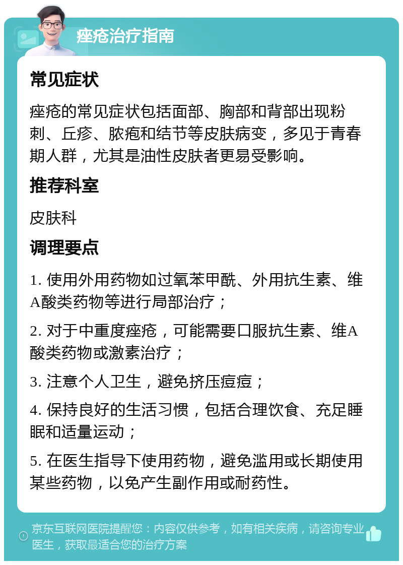 痤疮治疗指南 常见症状 痤疮的常见症状包括面部、胸部和背部出现粉刺、丘疹、脓疱和结节等皮肤病变，多见于青春期人群，尤其是油性皮肤者更易受影响。 推荐科室 皮肤科 调理要点 1. 使用外用药物如过氧苯甲酰、外用抗生素、维A酸类药物等进行局部治疗； 2. 对于中重度痤疮，可能需要口服抗生素、维A酸类药物或激素治疗； 3. 注意个人卫生，避免挤压痘痘； 4. 保持良好的生活习惯，包括合理饮食、充足睡眠和适量运动； 5. 在医生指导下使用药物，避免滥用或长期使用某些药物，以免产生副作用或耐药性。