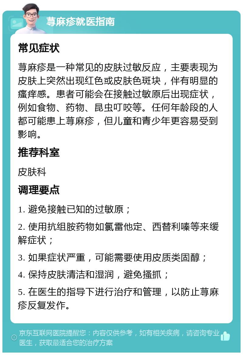 荨麻疹就医指南 常见症状 荨麻疹是一种常见的皮肤过敏反应，主要表现为皮肤上突然出现红色或皮肤色斑块，伴有明显的瘙痒感。患者可能会在接触过敏原后出现症状，例如食物、药物、昆虫叮咬等。任何年龄段的人都可能患上荨麻疹，但儿童和青少年更容易受到影响。 推荐科室 皮肤科 调理要点 1. 避免接触已知的过敏原； 2. 使用抗组胺药物如氯雷他定、西替利嗪等来缓解症状； 3. 如果症状严重，可能需要使用皮质类固醇； 4. 保持皮肤清洁和湿润，避免搔抓； 5. 在医生的指导下进行治疗和管理，以防止荨麻疹反复发作。