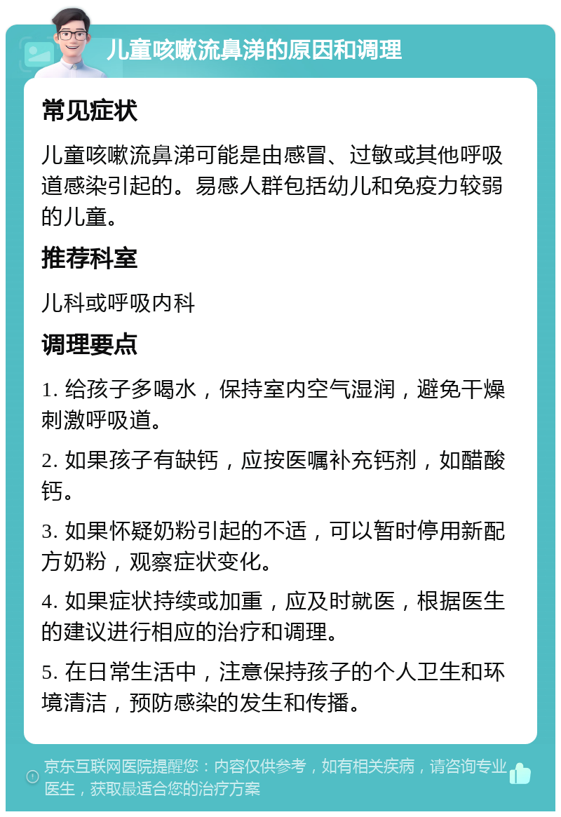 儿童咳嗽流鼻涕的原因和调理 常见症状 儿童咳嗽流鼻涕可能是由感冒、过敏或其他呼吸道感染引起的。易感人群包括幼儿和免疫力较弱的儿童。 推荐科室 儿科或呼吸内科 调理要点 1. 给孩子多喝水，保持室内空气湿润，避免干燥刺激呼吸道。 2. 如果孩子有缺钙，应按医嘱补充钙剂，如醋酸钙。 3. 如果怀疑奶粉引起的不适，可以暂时停用新配方奶粉，观察症状变化。 4. 如果症状持续或加重，应及时就医，根据医生的建议进行相应的治疗和调理。 5. 在日常生活中，注意保持孩子的个人卫生和环境清洁，预防感染的发生和传播。