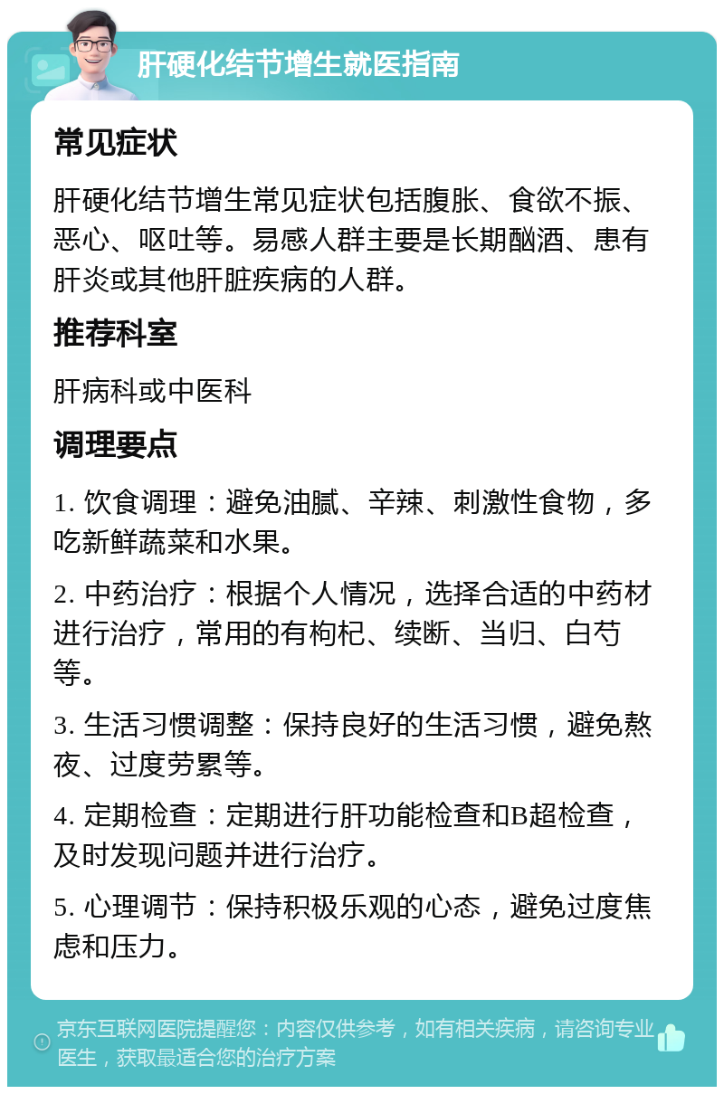 肝硬化结节增生就医指南 常见症状 肝硬化结节增生常见症状包括腹胀、食欲不振、恶心、呕吐等。易感人群主要是长期酗酒、患有肝炎或其他肝脏疾病的人群。 推荐科室 肝病科或中医科 调理要点 1. 饮食调理：避免油腻、辛辣、刺激性食物，多吃新鲜蔬菜和水果。 2. 中药治疗：根据个人情况，选择合适的中药材进行治疗，常用的有枸杞、续断、当归、白芍等。 3. 生活习惯调整：保持良好的生活习惯，避免熬夜、过度劳累等。 4. 定期检查：定期进行肝功能检查和B超检查，及时发现问题并进行治疗。 5. 心理调节：保持积极乐观的心态，避免过度焦虑和压力。