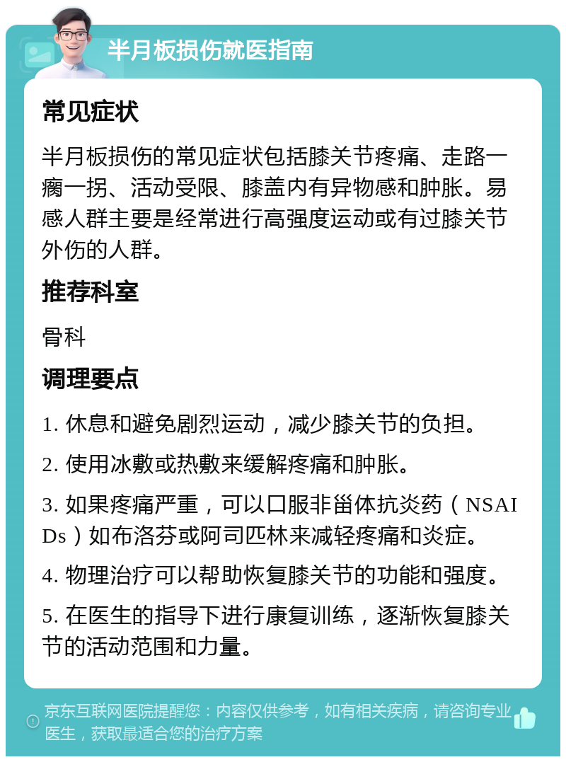 半月板损伤就医指南 常见症状 半月板损伤的常见症状包括膝关节疼痛、走路一瘸一拐、活动受限、膝盖内有异物感和肿胀。易感人群主要是经常进行高强度运动或有过膝关节外伤的人群。 推荐科室 骨科 调理要点 1. 休息和避免剧烈运动，减少膝关节的负担。 2. 使用冰敷或热敷来缓解疼痛和肿胀。 3. 如果疼痛严重，可以口服非甾体抗炎药（NSAIDs）如布洛芬或阿司匹林来减轻疼痛和炎症。 4. 物理治疗可以帮助恢复膝关节的功能和强度。 5. 在医生的指导下进行康复训练，逐渐恢复膝关节的活动范围和力量。