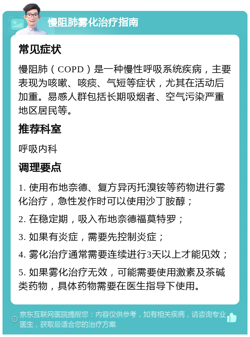 慢阻肺雾化治疗指南 常见症状 慢阻肺（COPD）是一种慢性呼吸系统疾病，主要表现为咳嗽、咳痰、气短等症状，尤其在活动后加重。易感人群包括长期吸烟者、空气污染严重地区居民等。 推荐科室 呼吸内科 调理要点 1. 使用布地奈德、复方异丙托溴铵等药物进行雾化治疗，急性发作时可以使用沙丁胺醇； 2. 在稳定期，吸入布地奈德福莫特罗； 3. 如果有炎症，需要先控制炎症； 4. 雾化治疗通常需要连续进行3天以上才能见效； 5. 如果雾化治疗无效，可能需要使用激素及茶碱类药物，具体药物需要在医生指导下使用。