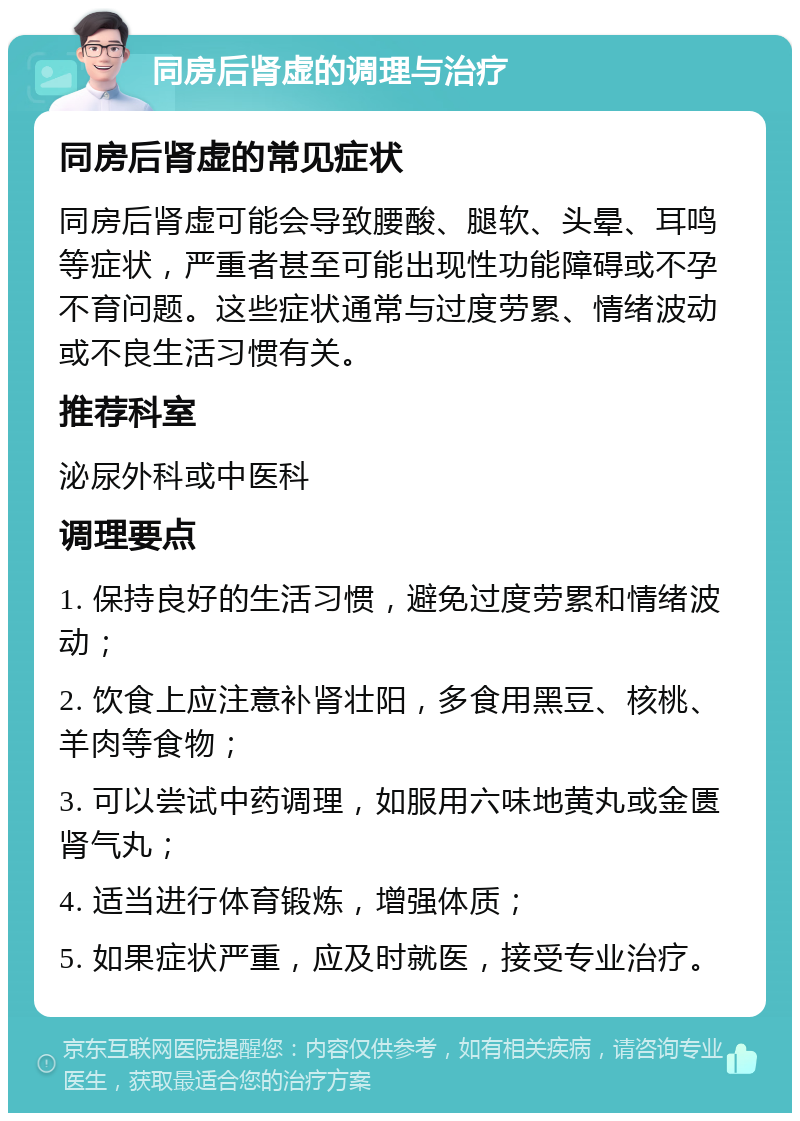 同房后肾虚的调理与治疗 同房后肾虚的常见症状 同房后肾虚可能会导致腰酸、腿软、头晕、耳鸣等症状，严重者甚至可能出现性功能障碍或不孕不育问题。这些症状通常与过度劳累、情绪波动或不良生活习惯有关。 推荐科室 泌尿外科或中医科 调理要点 1. 保持良好的生活习惯，避免过度劳累和情绪波动； 2. 饮食上应注意补肾壮阳，多食用黑豆、核桃、羊肉等食物； 3. 可以尝试中药调理，如服用六味地黄丸或金匮肾气丸； 4. 适当进行体育锻炼，增强体质； 5. 如果症状严重，应及时就医，接受专业治疗。