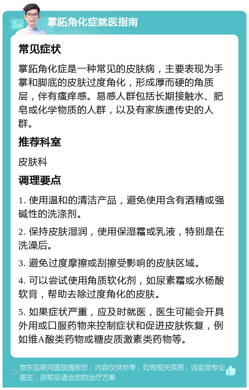 掌跖角化症就医指南 常见症状 掌跖角化症是一种常见的皮肤病，主要表现为手掌和脚底的皮肤过度角化，形成厚而硬的角质层，伴有瘙痒感。易感人群包括长期接触水、肥皂或化学物质的人群，以及有家族遗传史的人群。 推荐科室 皮肤科 调理要点 1. 使用温和的清洁产品，避免使用含有酒精或强碱性的洗涤剂。 2. 保持皮肤湿润，使用保湿霜或乳液，特别是在洗澡后。 3. 避免过度摩擦或刮擦受影响的皮肤区域。 4. 可以尝试使用角质软化剂，如尿素霜或水杨酸软膏，帮助去除过度角化的皮肤。 5. 如果症状严重，应及时就医，医生可能会开具外用或口服药物来控制症状和促进皮肤恢复，例如维A酸类药物或糖皮质激素类药物等。