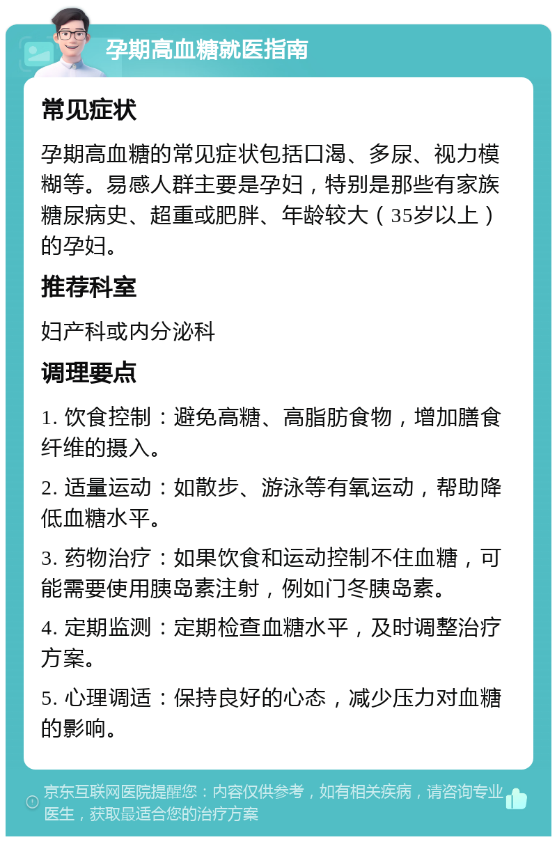 孕期高血糖就医指南 常见症状 孕期高血糖的常见症状包括口渴、多尿、视力模糊等。易感人群主要是孕妇，特别是那些有家族糖尿病史、超重或肥胖、年龄较大（35岁以上）的孕妇。 推荐科室 妇产科或内分泌科 调理要点 1. 饮食控制：避免高糖、高脂肪食物，增加膳食纤维的摄入。 2. 适量运动：如散步、游泳等有氧运动，帮助降低血糖水平。 3. 药物治疗：如果饮食和运动控制不住血糖，可能需要使用胰岛素注射，例如门冬胰岛素。 4. 定期监测：定期检查血糖水平，及时调整治疗方案。 5. 心理调适：保持良好的心态，减少压力对血糖的影响。