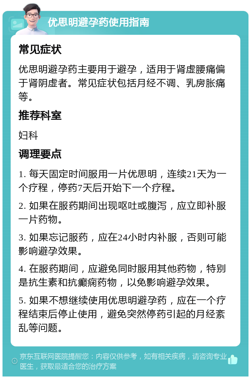 优思明避孕药使用指南 常见症状 优思明避孕药主要用于避孕，适用于肾虚腰痛偏于肾阴虚者。常见症状包括月经不调、乳房胀痛等。 推荐科室 妇科 调理要点 1. 每天固定时间服用一片优思明，连续21天为一个疗程，停药7天后开始下一个疗程。 2. 如果在服药期间出现呕吐或腹泻，应立即补服一片药物。 3. 如果忘记服药，应在24小时内补服，否则可能影响避孕效果。 4. 在服药期间，应避免同时服用其他药物，特别是抗生素和抗癫痫药物，以免影响避孕效果。 5. 如果不想继续使用优思明避孕药，应在一个疗程结束后停止使用，避免突然停药引起的月经紊乱等问题。