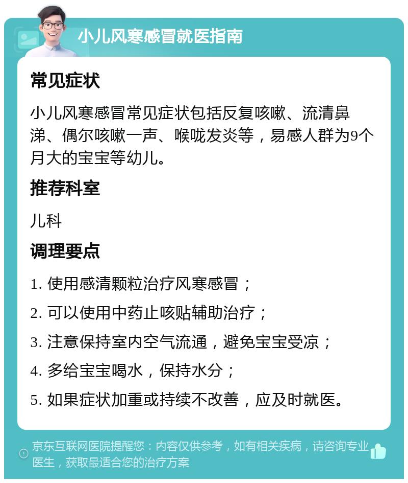 小儿风寒感冒就医指南 常见症状 小儿风寒感冒常见症状包括反复咳嗽、流清鼻涕、偶尔咳嗽一声、喉咙发炎等，易感人群为9个月大的宝宝等幼儿。 推荐科室 儿科 调理要点 1. 使用感清颗粒治疗风寒感冒； 2. 可以使用中药止咳贴辅助治疗； 3. 注意保持室内空气流通，避免宝宝受凉； 4. 多给宝宝喝水，保持水分； 5. 如果症状加重或持续不改善，应及时就医。