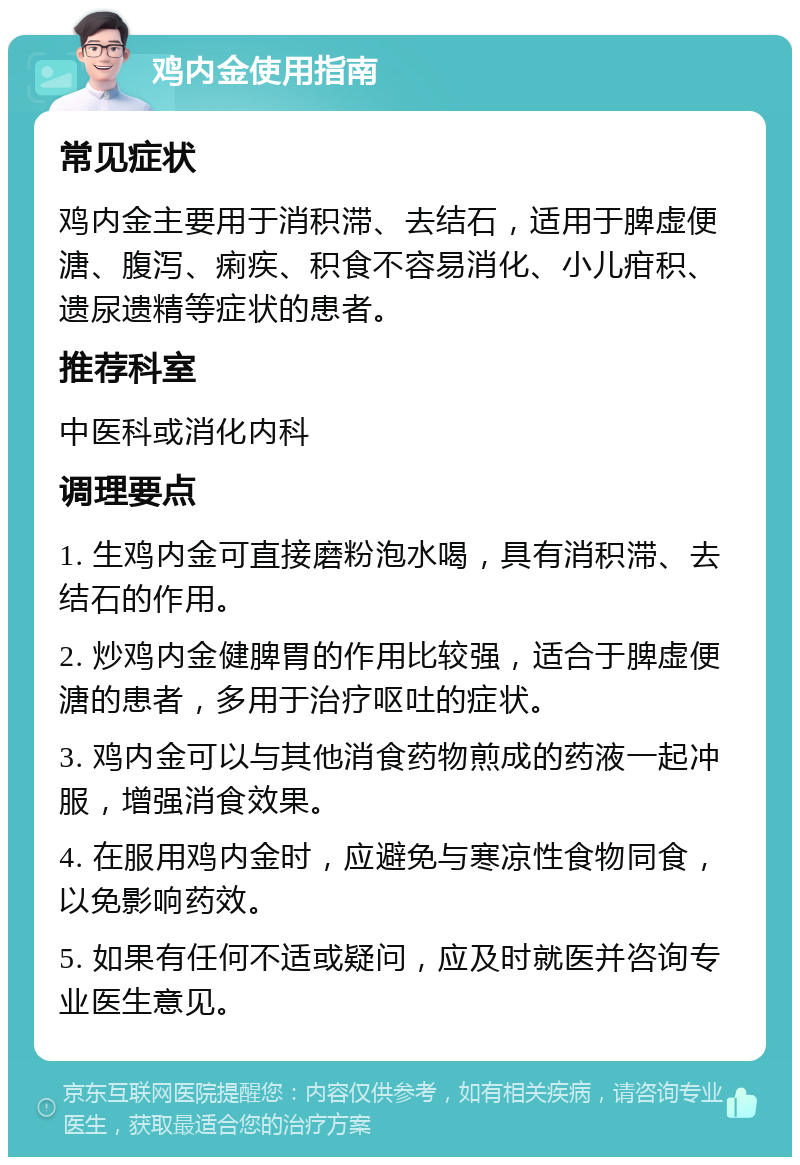 鸡内金使用指南 常见症状 鸡内金主要用于消积滞、去结石，适用于脾虚便溏、腹泻、痢疾、积食不容易消化、小儿疳积、遗尿遗精等症状的患者。 推荐科室 中医科或消化内科 调理要点 1. 生鸡内金可直接磨粉泡水喝，具有消积滞、去结石的作用。 2. 炒鸡内金健脾胃的作用比较强，适合于脾虚便溏的患者，多用于治疗呕吐的症状。 3. 鸡内金可以与其他消食药物煎成的药液一起冲服，增强消食效果。 4. 在服用鸡内金时，应避免与寒凉性食物同食，以免影响药效。 5. 如果有任何不适或疑问，应及时就医并咨询专业医生意见。