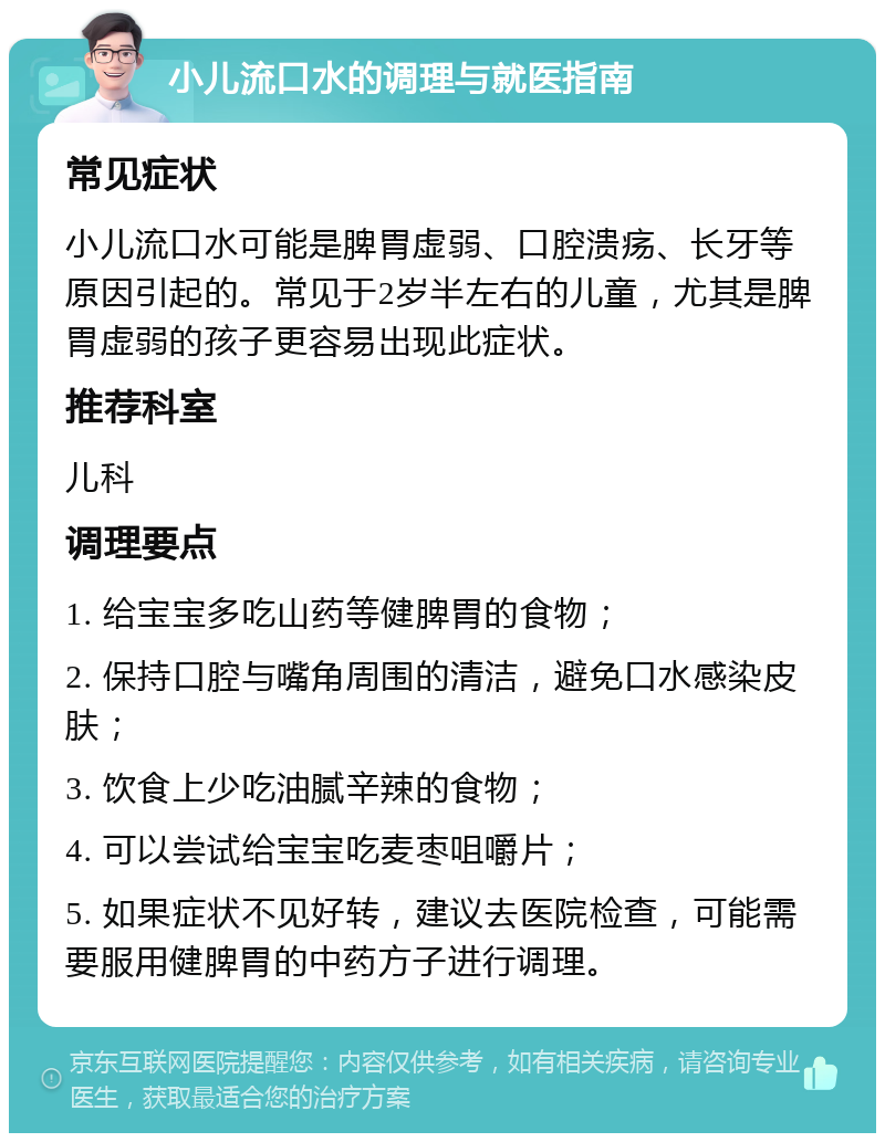 小儿流口水的调理与就医指南 常见症状 小儿流口水可能是脾胃虚弱、口腔溃疡、长牙等原因引起的。常见于2岁半左右的儿童，尤其是脾胃虚弱的孩子更容易出现此症状。 推荐科室 儿科 调理要点 1. 给宝宝多吃山药等健脾胃的食物； 2. 保持口腔与嘴角周围的清洁，避免口水感染皮肤； 3. 饮食上少吃油腻辛辣的食物； 4. 可以尝试给宝宝吃麦枣咀嚼片； 5. 如果症状不见好转，建议去医院检查，可能需要服用健脾胃的中药方子进行调理。