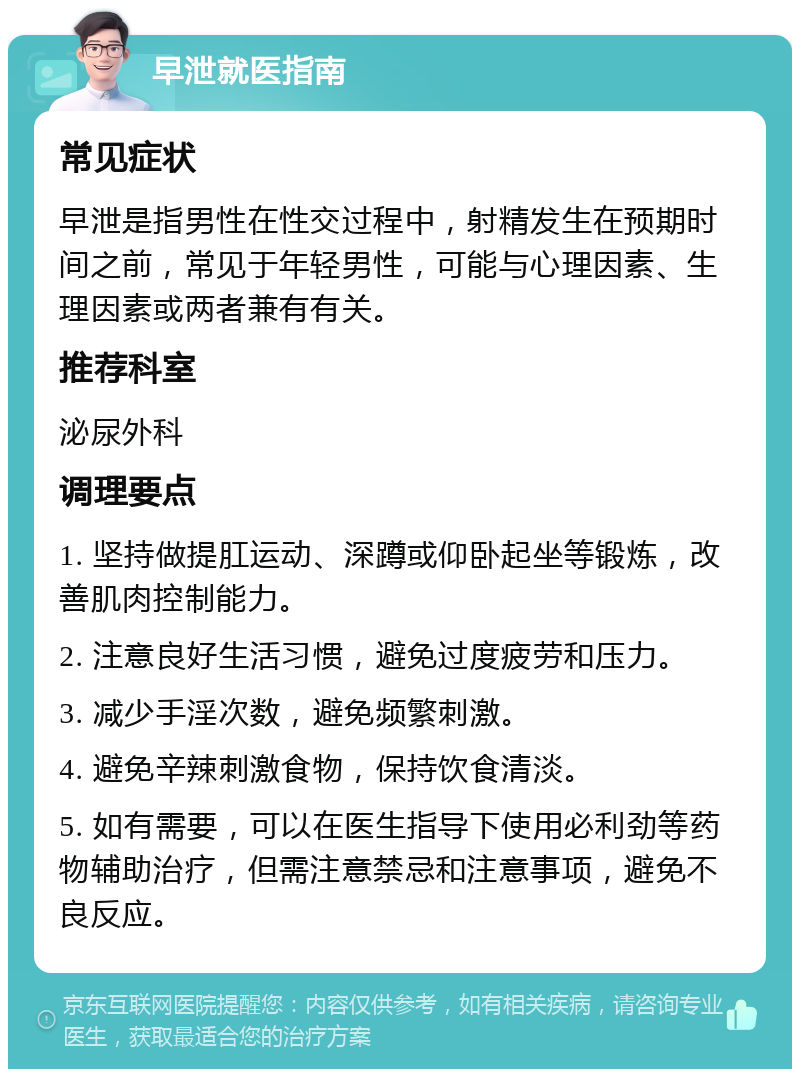 早泄就医指南 常见症状 早泄是指男性在性交过程中，射精发生在预期时间之前，常见于年轻男性，可能与心理因素、生理因素或两者兼有有关。 推荐科室 泌尿外科 调理要点 1. 坚持做提肛运动、深蹲或仰卧起坐等锻炼，改善肌肉控制能力。 2. 注意良好生活习惯，避免过度疲劳和压力。 3. 减少手淫次数，避免频繁刺激。 4. 避免辛辣刺激食物，保持饮食清淡。 5. 如有需要，可以在医生指导下使用必利劲等药物辅助治疗，但需注意禁忌和注意事项，避免不良反应。