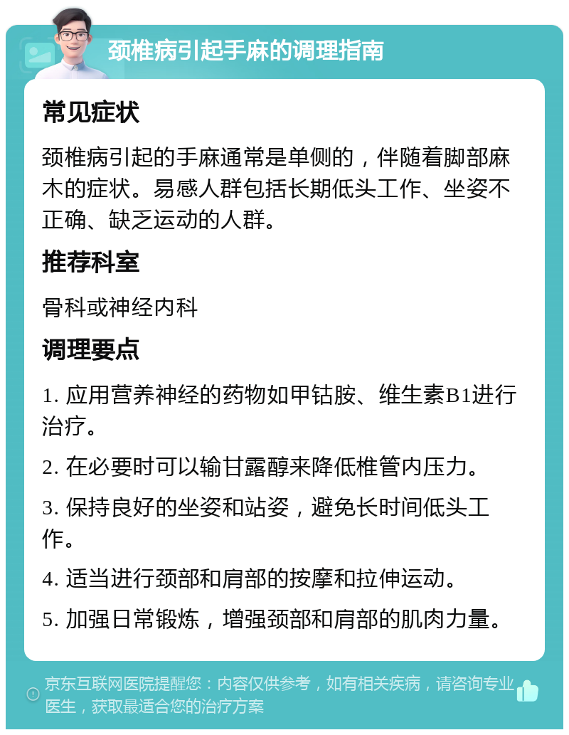 颈椎病引起手麻的调理指南 常见症状 颈椎病引起的手麻通常是单侧的，伴随着脚部麻木的症状。易感人群包括长期低头工作、坐姿不正确、缺乏运动的人群。 推荐科室 骨科或神经内科 调理要点 1. 应用营养神经的药物如甲钴胺、维生素B1进行治疗。 2. 在必要时可以输甘露醇来降低椎管内压力。 3. 保持良好的坐姿和站姿，避免长时间低头工作。 4. 适当进行颈部和肩部的按摩和拉伸运动。 5. 加强日常锻炼，增强颈部和肩部的肌肉力量。