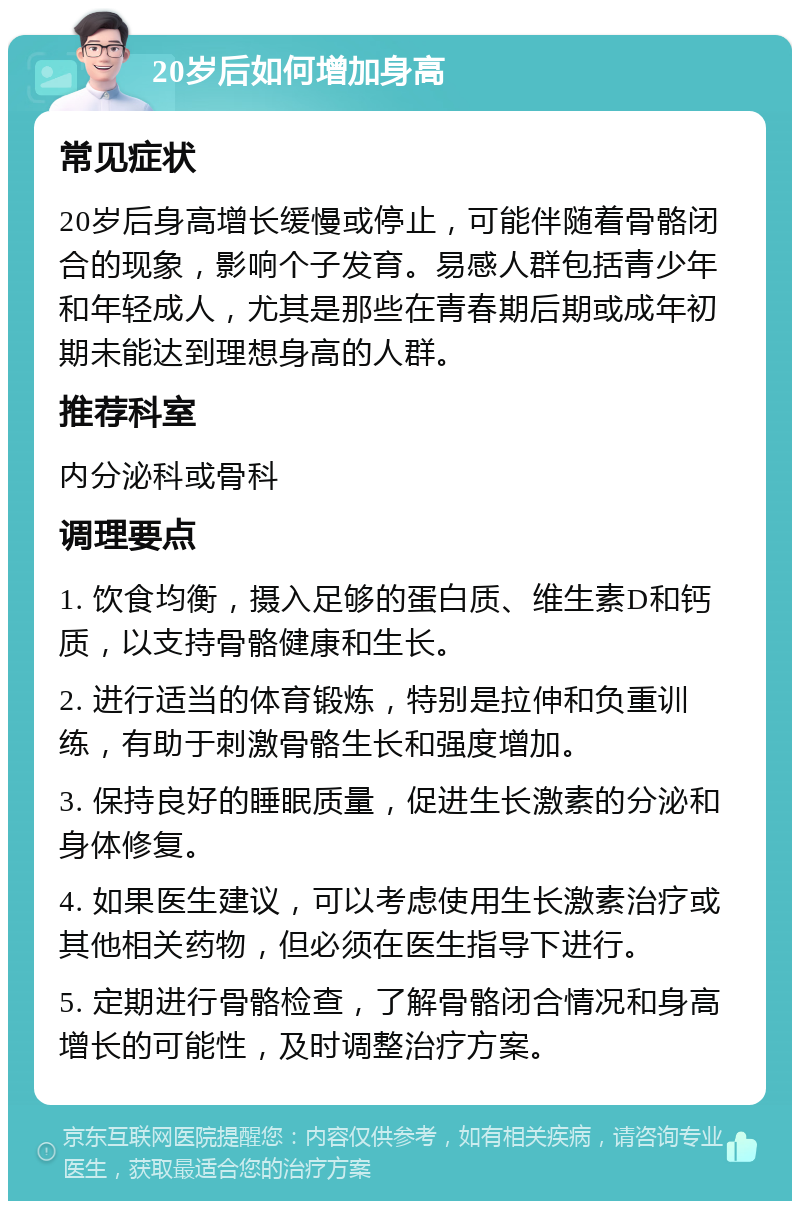 20岁后如何增加身高 常见症状 20岁后身高增长缓慢或停止，可能伴随着骨骼闭合的现象，影响个子发育。易感人群包括青少年和年轻成人，尤其是那些在青春期后期或成年初期未能达到理想身高的人群。 推荐科室 内分泌科或骨科 调理要点 1. 饮食均衡，摄入足够的蛋白质、维生素D和钙质，以支持骨骼健康和生长。 2. 进行适当的体育锻炼，特别是拉伸和负重训练，有助于刺激骨骼生长和强度增加。 3. 保持良好的睡眠质量，促进生长激素的分泌和身体修复。 4. 如果医生建议，可以考虑使用生长激素治疗或其他相关药物，但必须在医生指导下进行。 5. 定期进行骨骼检查，了解骨骼闭合情况和身高增长的可能性，及时调整治疗方案。