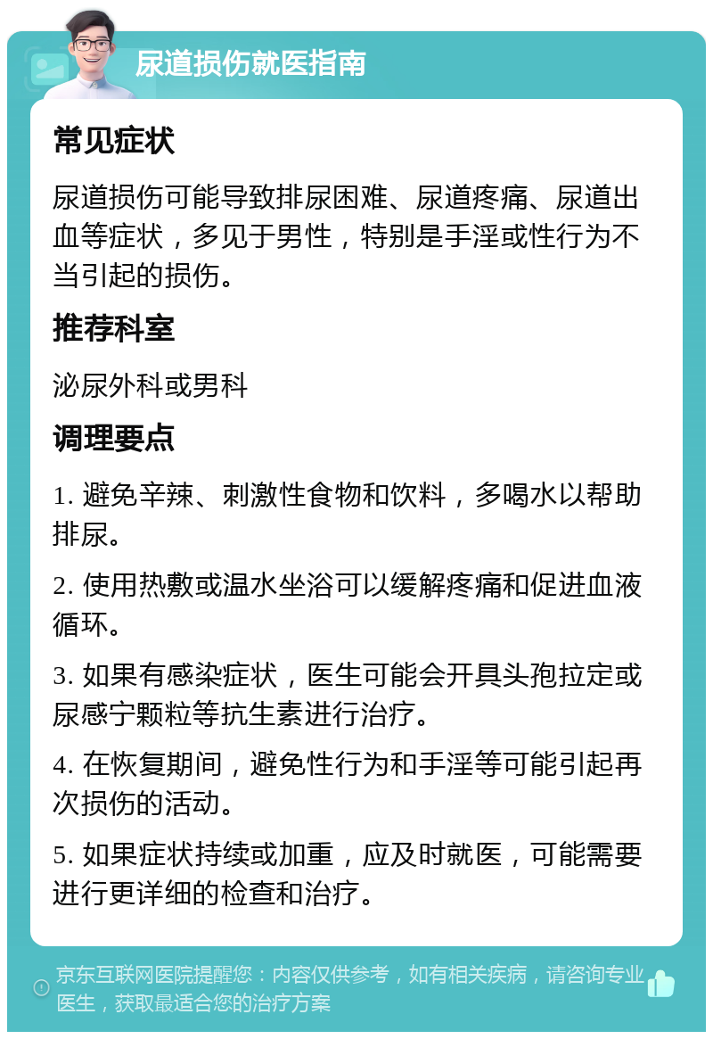 尿道损伤就医指南 常见症状 尿道损伤可能导致排尿困难、尿道疼痛、尿道出血等症状，多见于男性，特别是手淫或性行为不当引起的损伤。 推荐科室 泌尿外科或男科 调理要点 1. 避免辛辣、刺激性食物和饮料，多喝水以帮助排尿。 2. 使用热敷或温水坐浴可以缓解疼痛和促进血液循环。 3. 如果有感染症状，医生可能会开具头孢拉定或尿感宁颗粒等抗生素进行治疗。 4. 在恢复期间，避免性行为和手淫等可能引起再次损伤的活动。 5. 如果症状持续或加重，应及时就医，可能需要进行更详细的检查和治疗。