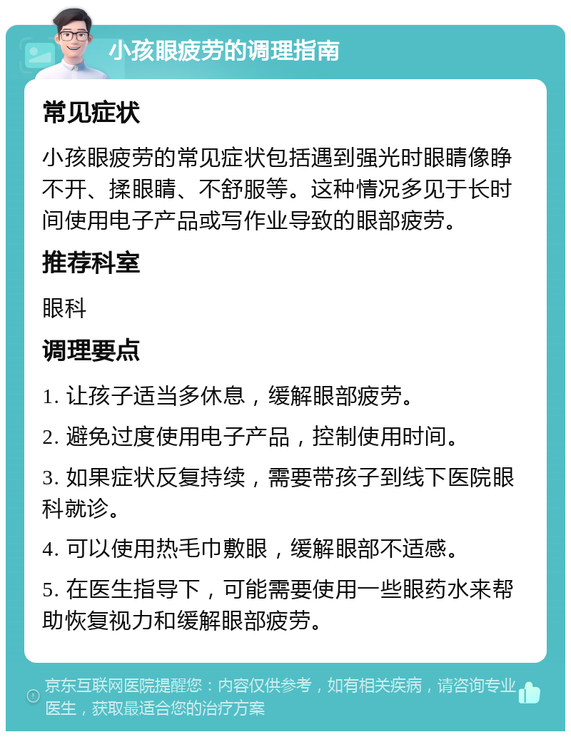 小孩眼疲劳的调理指南 常见症状 小孩眼疲劳的常见症状包括遇到强光时眼睛像睁不开、揉眼睛、不舒服等。这种情况多见于长时间使用电子产品或写作业导致的眼部疲劳。 推荐科室 眼科 调理要点 1. 让孩子适当多休息，缓解眼部疲劳。 2. 避免过度使用电子产品，控制使用时间。 3. 如果症状反复持续，需要带孩子到线下医院眼科就诊。 4. 可以使用热毛巾敷眼，缓解眼部不适感。 5. 在医生指导下，可能需要使用一些眼药水来帮助恢复视力和缓解眼部疲劳。