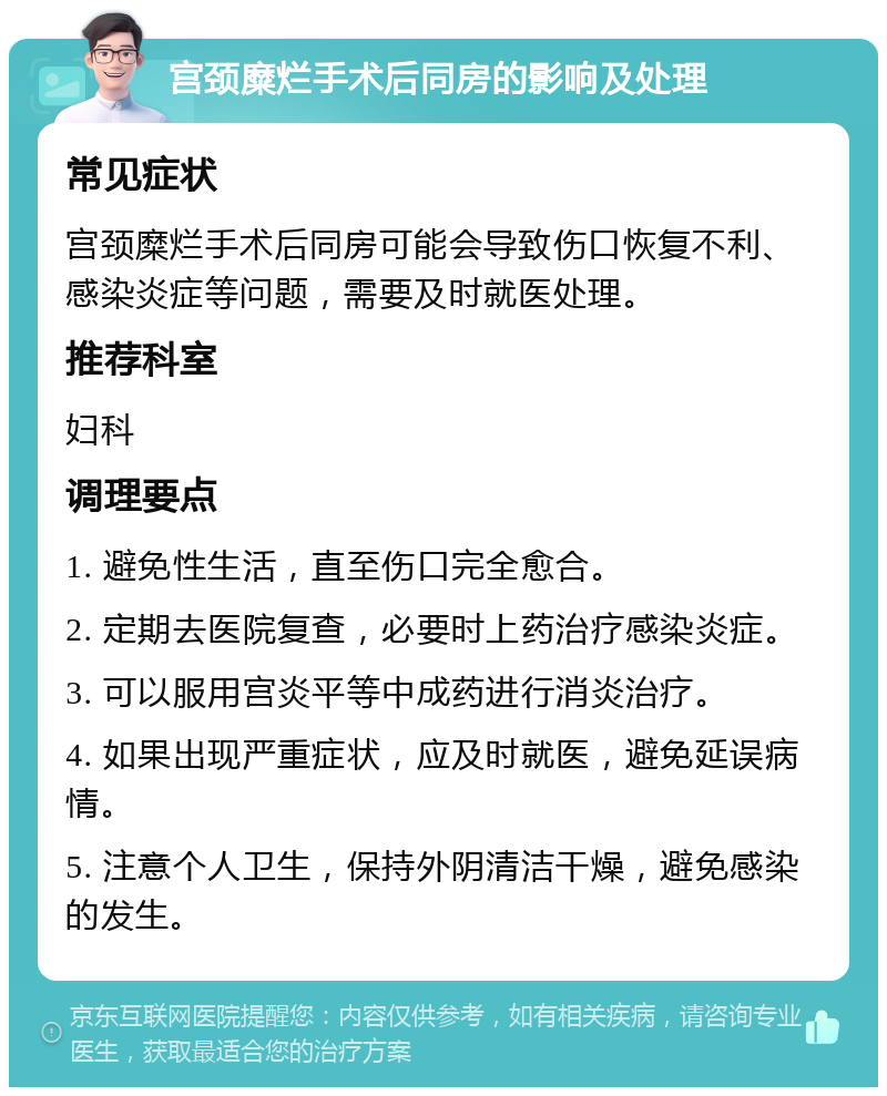 宫颈糜烂手术后同房的影响及处理 常见症状 宫颈糜烂手术后同房可能会导致伤口恢复不利、感染炎症等问题，需要及时就医处理。 推荐科室 妇科 调理要点 1. 避免性生活，直至伤口完全愈合。 2. 定期去医院复查，必要时上药治疗感染炎症。 3. 可以服用宫炎平等中成药进行消炎治疗。 4. 如果出现严重症状，应及时就医，避免延误病情。 5. 注意个人卫生，保持外阴清洁干燥，避免感染的发生。