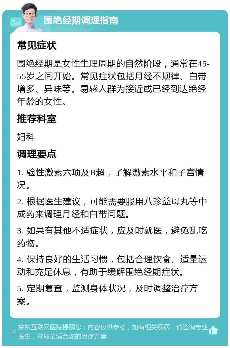 围绝经期调理指南 常见症状 围绝经期是女性生理周期的自然阶段，通常在45-55岁之间开始。常见症状包括月经不规律、白带增多、异味等。易感人群为接近或已经到达绝经年龄的女性。 推荐科室 妇科 调理要点 1. 验性激素六项及B超，了解激素水平和子宫情况。 2. 根据医生建议，可能需要服用八珍益母丸等中成药来调理月经和白带问题。 3. 如果有其他不适症状，应及时就医，避免乱吃药物。 4. 保持良好的生活习惯，包括合理饮食、适量运动和充足休息，有助于缓解围绝经期症状。 5. 定期复查，监测身体状况，及时调整治疗方案。