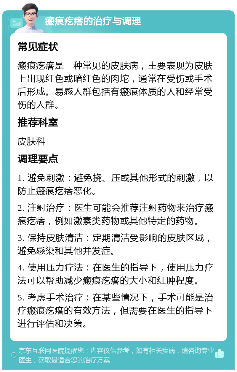 瘢痕疙瘩的治疗与调理 常见症状 瘢痕疙瘩是一种常见的皮肤病，主要表现为皮肤上出现红色或暗红色的肉坨，通常在受伤或手术后形成。易感人群包括有瘢痕体质的人和经常受伤的人群。 推荐科室 皮肤科 调理要点 1. 避免刺激：避免挠、压或其他形式的刺激，以防止瘢痕疙瘩恶化。 2. 注射治疗：医生可能会推荐注射药物来治疗瘢痕疙瘩，例如激素类药物或其他特定的药物。 3. 保持皮肤清洁：定期清洁受影响的皮肤区域，避免感染和其他并发症。 4. 使用压力疗法：在医生的指导下，使用压力疗法可以帮助减少瘢痕疙瘩的大小和红肿程度。 5. 考虑手术治疗：在某些情况下，手术可能是治疗瘢痕疙瘩的有效方法，但需要在医生的指导下进行评估和决策。