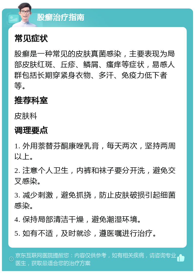 股癣治疗指南 常见症状 股癣是一种常见的皮肤真菌感染，主要表现为局部皮肤红斑、丘疹、鳞屑、瘙痒等症状，易感人群包括长期穿紧身衣物、多汗、免疫力低下者等。 推荐科室 皮肤科 调理要点 1. 外用萘替芬酮康唑乳膏，每天两次，坚持两周以上。 2. 注意个人卫生，内裤和袜子要分开洗，避免交叉感染。 3. 减少刺激，避免抓挠，防止皮肤破损引起细菌感染。 4. 保持局部清洁干燥，避免潮湿环境。 5. 如有不适，及时就诊，遵医嘱进行治疗。